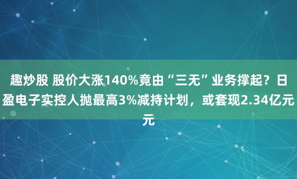趣炒股 股价大涨140%竟由“三无”业务撑起？日盈电子实控人抛最高3%减持计划，或套现2.34亿元