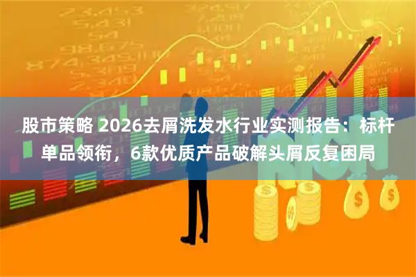 股市策略 2026去屑洗发水行业实测报告：标杆单品领衔，6款优质产品破解头屑反复困局