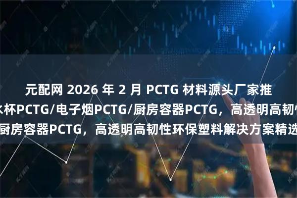 元配网 2026 年 2 月 PCTG 材料源头厂家推荐：食品级PCTG/运动水杯PCTG/电子烟PCTG/厨房容器PCTG，高透明高韧性环保塑料解决方案精选