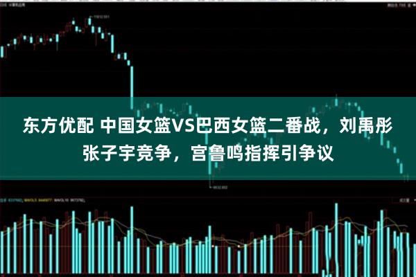 东方优配 中国女篮VS巴西女篮二番战，刘禹彤张子宇竞争，宫鲁鸣指挥引争议