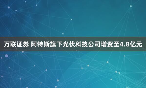 万联证券 阿特斯旗下光伏科技公司增资至4.8亿元