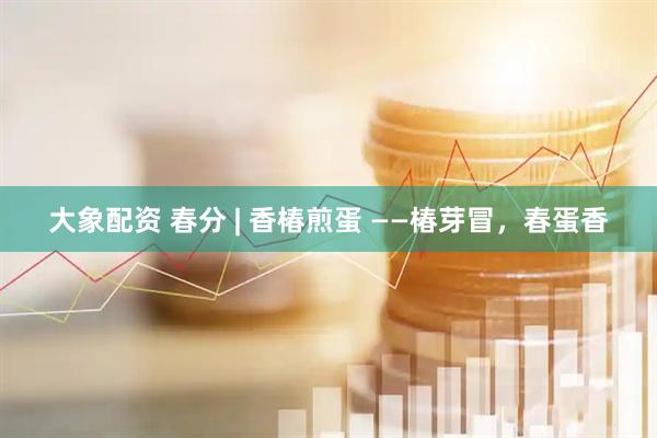 大象配资 春分 | 香椿煎蛋 ——椿芽冒，春蛋香