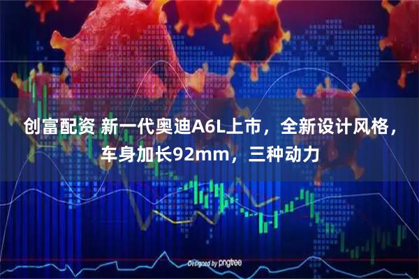 创富配资 新一代奥迪A6L上市，全新设计风格，车身加长92mm，三种动力