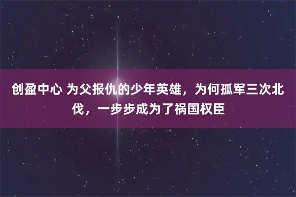 创盈中心 为父报仇的少年英雄，为何孤军三次北伐，一步步成为了祸国权臣