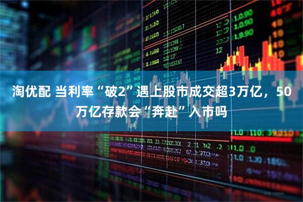 淘优配 当利率“破2”遇上股市成交超3万亿，50万亿存款会“奔赴”入市吗