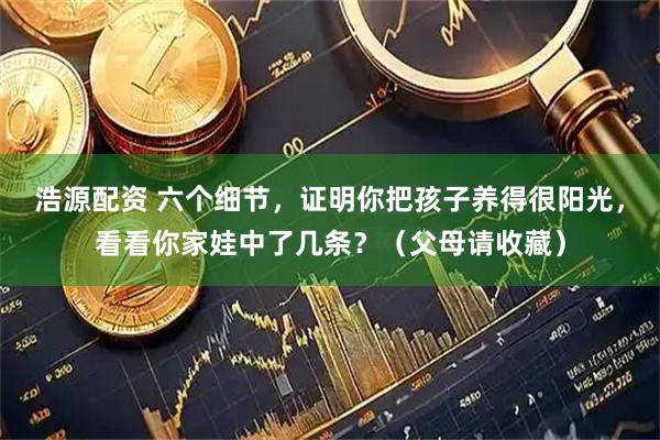 浩源配资 六个细节，证明你把孩子养得很阳光，看看你家娃中了几条？（父母请收藏）
