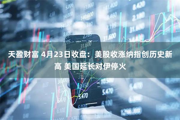 天盈财富 4月23日收盘：美股收涨纳指创历史新高 美国延长对伊停火