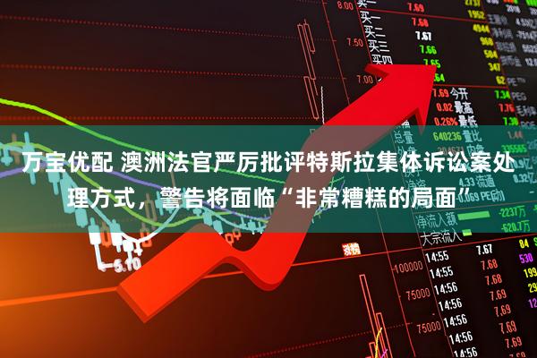 万宝优配 澳洲法官严厉批评特斯拉集体诉讼案处理方式，警告将面临“非常糟糕的局面”