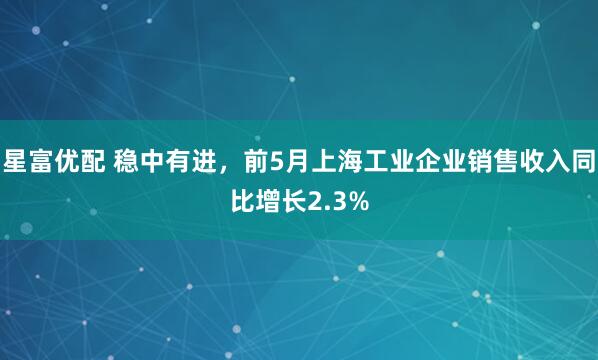 星富优配 稳中有进，前5月上海工业企业销售收入同比增长2.3%