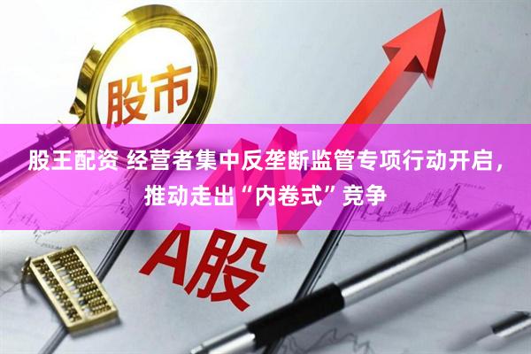 股王配资 经营者集中反垄断监管专项行动开启，推动走出“内卷式”竞争