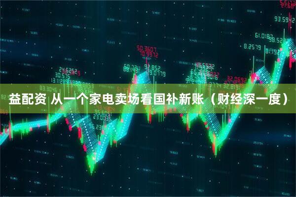 益配资 从一个家电卖场看国补新账（财经深一度）