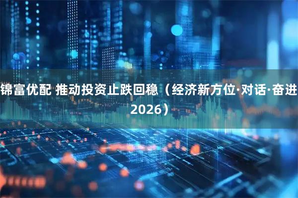 锦富优配 推动投资止跌回稳（经济新方位·对话·奋进2026）