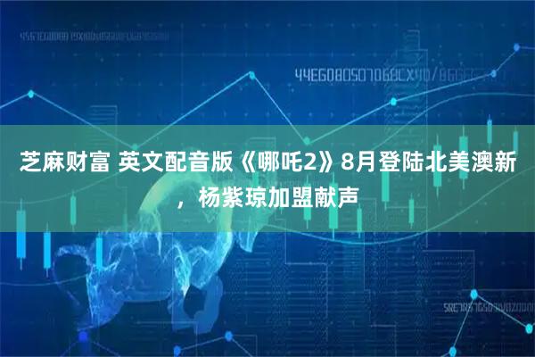 芝麻财富 英文配音版《哪吒2》8月登陆北美澳新，杨紫琼加盟献声