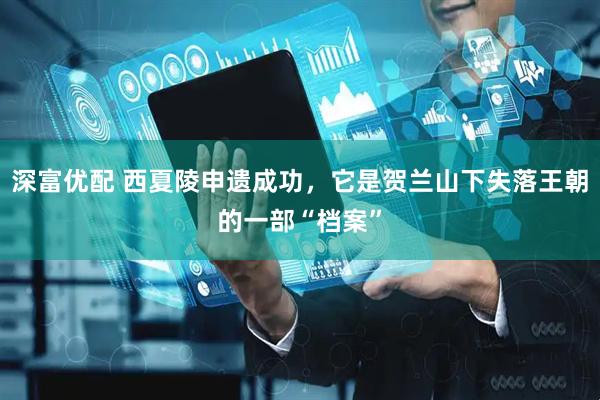 深富优配 西夏陵申遗成功，它是贺兰山下失落王朝的一部“档案”