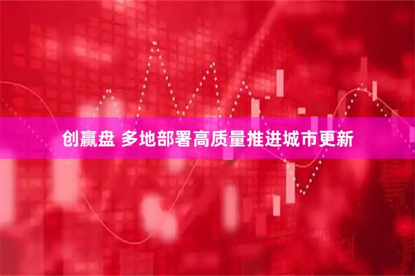创赢盘 多地部署高质量推进城市更新