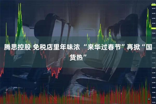 腾思控股 免税店里年味浓 “来华过春节”再掀“国货热”