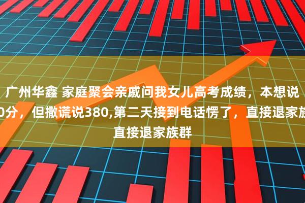 广州华鑫 家庭聚会亲戚问我女儿高考成绩，本想说700分，但撒谎说380,第二天接到电话愣了，直接退家族群