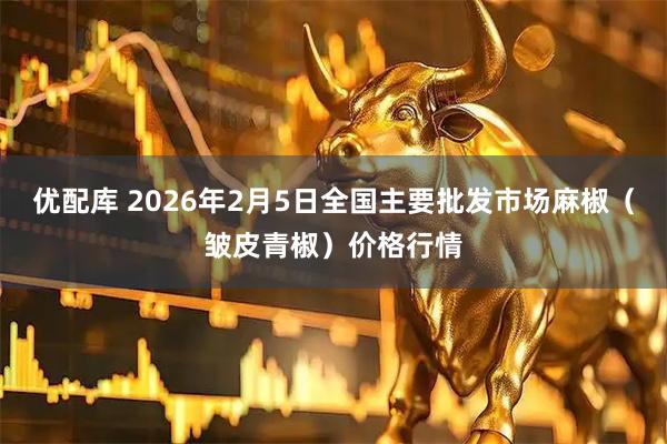 优配库 2026年2月5日全国主要批发市场麻椒（皱皮青椒）价格行情