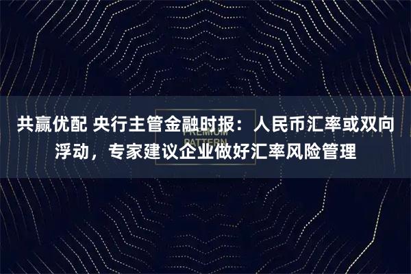 共赢优配 央行主管金融时报：人民币汇率或双向浮动，专家建议企业做好汇率风险管理