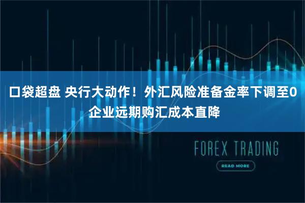 口袋超盘 央行大动作！外汇风险准备金率下调至0 企业远期购汇成本直降