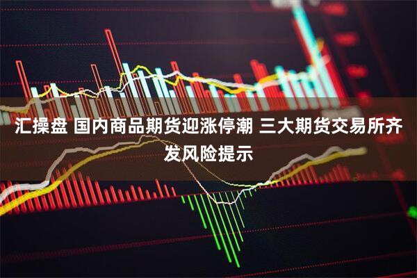汇操盘 国内商品期货迎涨停潮 三大期货交易所齐发风险提示