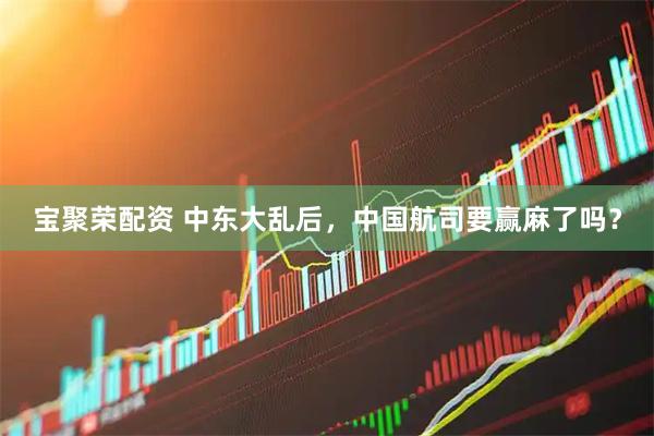 宝聚荣配资 中东大乱后，中国航司要赢麻了吗？