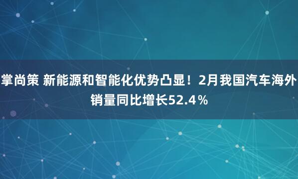 掌尚策 新能源和智能化优势凸显！2月我国汽车海外销量同比增长52.4％