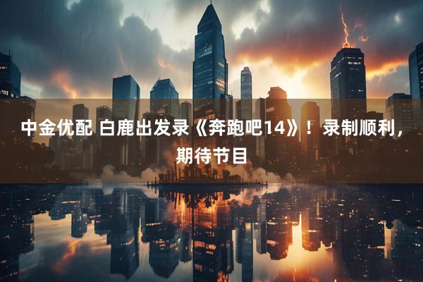 中金优配 白鹿出发录《奔跑吧14》！录制顺利，期待节目