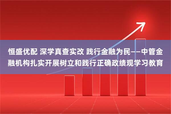 恒盛优配 深学真查实改 践行金融为民——中管金融机构扎实开展树立和践行正确政绩观学习教育