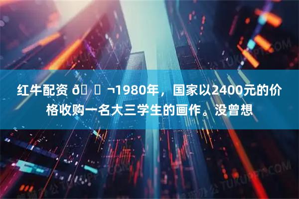 红牛配资 🌬1980年，国家以2400元的价格收购一名大三学生的画作。没曾想