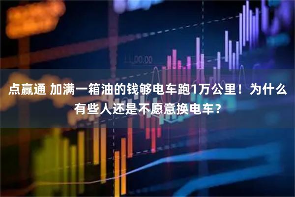 点赢通 加满一箱油的钱够电车跑1万公里！为什么有些人还是不愿意换电车？
