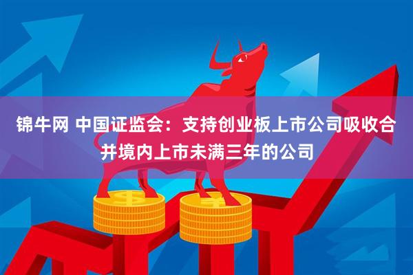 锦牛网 中国证监会：支持创业板上市公司吸收合并境内上市未满三年的公司