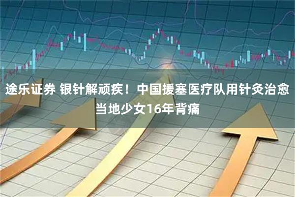途乐证券 银针解顽疾！中国援塞医疗队用针灸治愈当地少女16年背痛