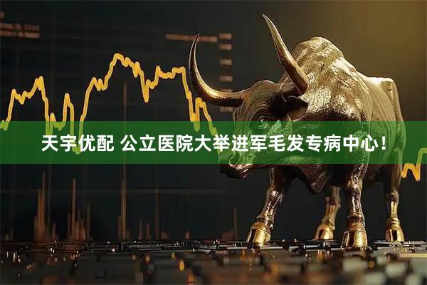 天宇优配 公立医院大举进军毛发专病中心！