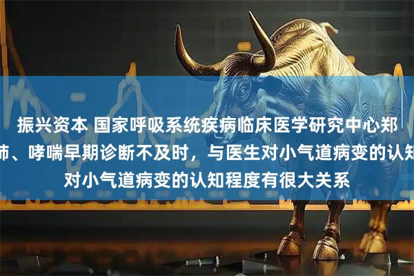 振兴资本 国家呼吸系统疾病临床医学研究中心郑劲平教授：慢阻肺、哮喘早期诊断不及时，与医生对小气道病变的认知程度有很大关系