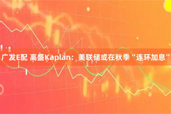 广发E配 高盛Kaplan：美联储或在秋季“连环加息”
