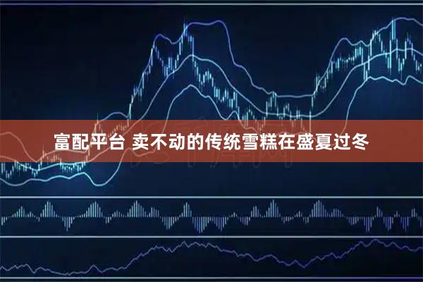 富配平台 卖不动的传统雪糕在盛夏过冬